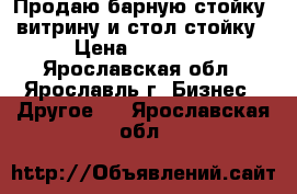 Продаю барную стойку, витрину и стол-стойку › Цена ­ 25 000 - Ярославская обл., Ярославль г. Бизнес » Другое   . Ярославская обл.